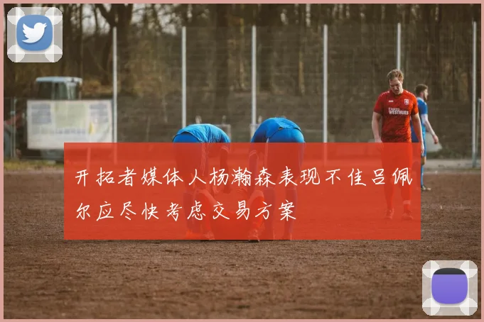 开拓者媒体人杨瀚森表现不佳吕佩尔应尽快考虑交易方案