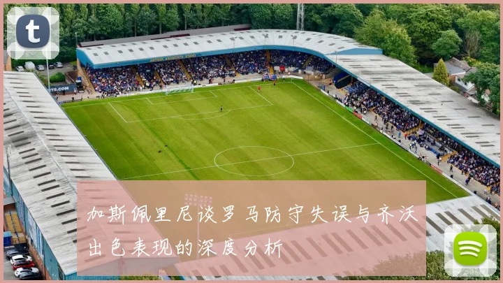 加斯佩里尼谈罗马防守失误与齐沃出色表现的深度分析
