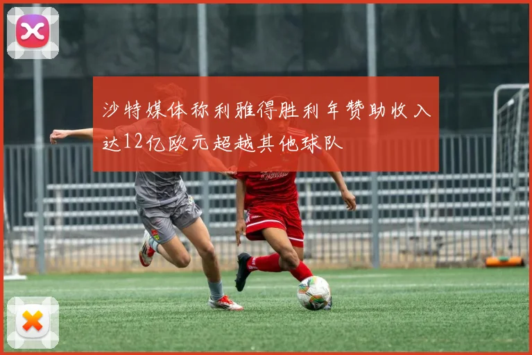 沙特媒体称利雅得胜利年赞助收入达12亿欧元超越其他球队