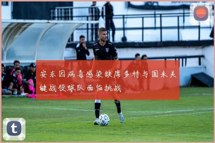 安东因病毒感染缺席多特与国米关键战役球队面临挑战