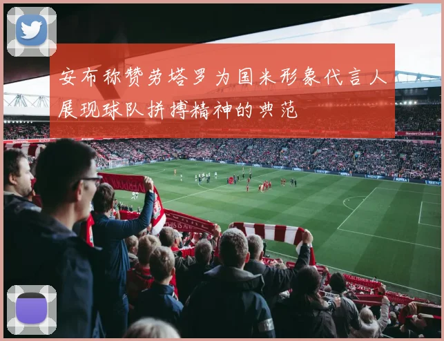 安布称赞劳塔罗为国米形象代言人展现球队拼搏精神的典范