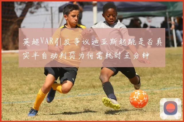 英超VAR引发争议迪亚斯起跳是否真实半自动判罚为何需耗时五分钟