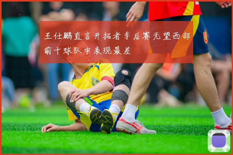 王仕鹏直言开拓者季后赛无望西部前十球队中表现最差