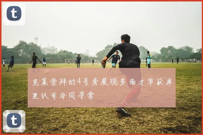 克莱崇拜的4号秀展现多面才华获库里认可非同寻常