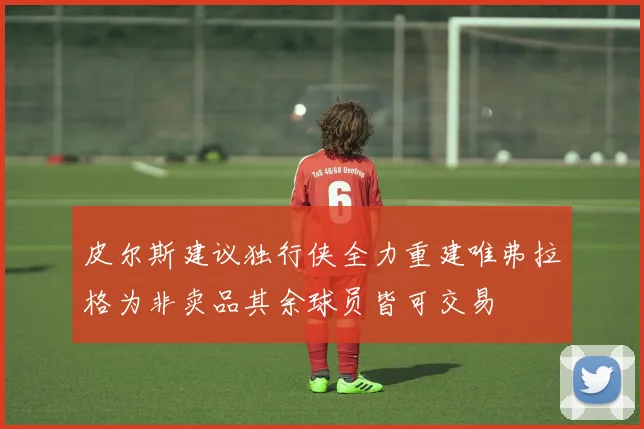 皮尔斯建议独行侠全力重建唯弗拉格为非卖品其余球员皆可交易