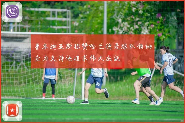 鲁本迪亚斯称赞哈兰德是球队领袖全力支持他追求伟大成就