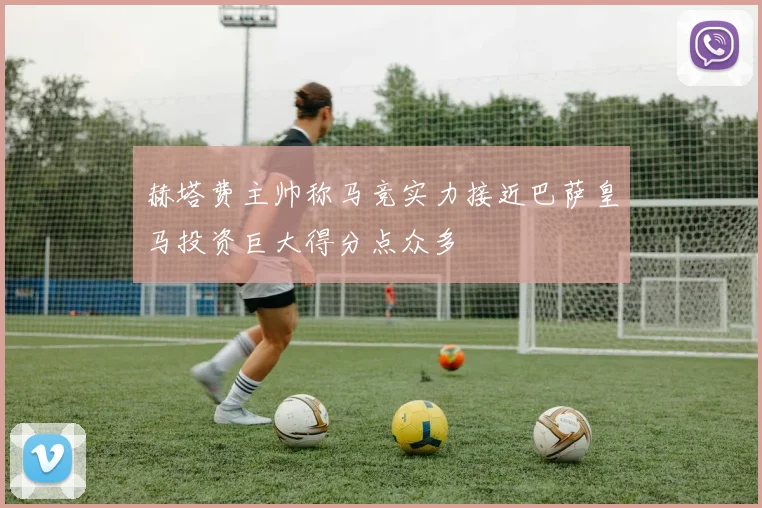 赫塔费主帅称马竞实力接近巴萨皇马投资巨大得分点众多