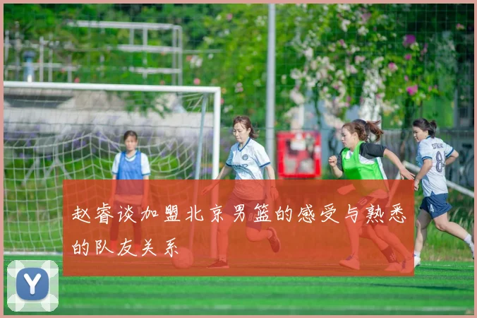 赵睿谈加盟北京男篮的感受与熟悉的队友关系