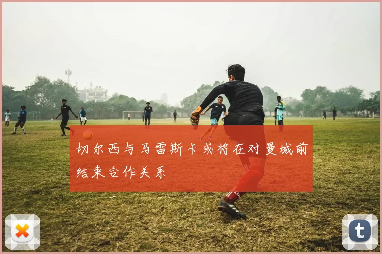 切尔西与马雷斯卡或将在对曼城前结束合作关系