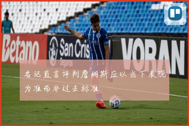 名记直言评判詹姆斯应以当下表现为准而非过去标准