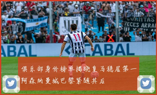 俱乐部身价榜单揭晓皇马稳居第一阿森纳曼城巴黎紧随其后